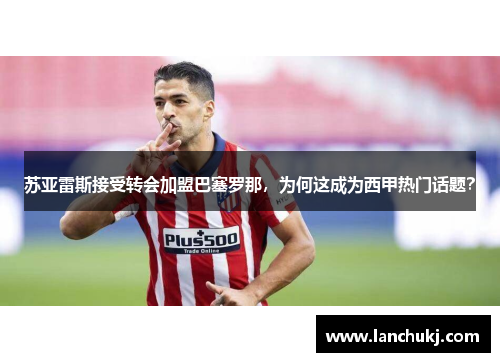 苏亚雷斯接受转会加盟巴塞罗那，为何这成为西甲热门话题？