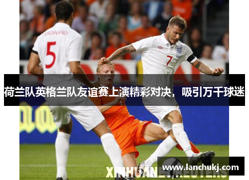 荷兰队英格兰队友谊赛上演精彩对决，吸引万千球迷