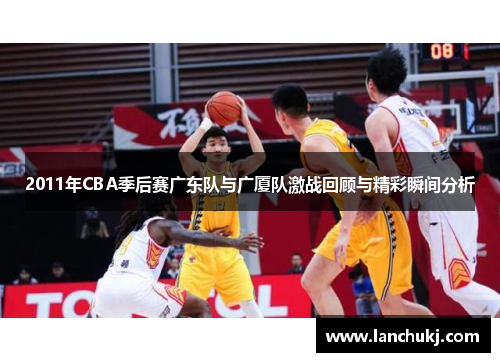 2011年CBA季后赛广东队与广厦队激战回顾与精彩瞬间分析