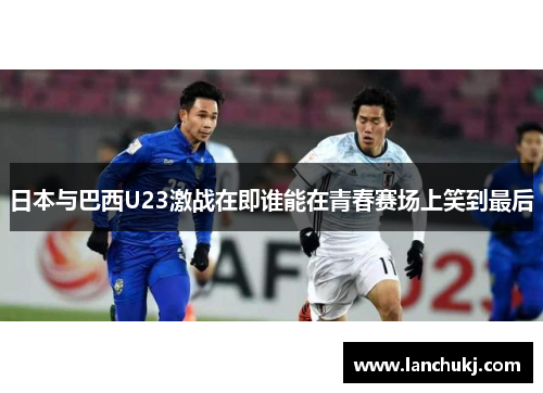 日本与巴西U23激战在即谁能在青春赛场上笑到最后