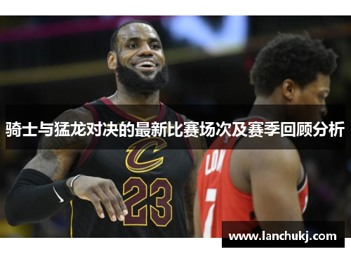 骑士与猛龙对决的最新比赛场次及赛季回顾分析